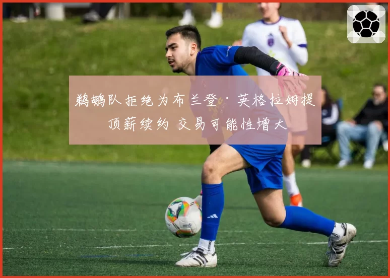 鹈鹕队拒绝为布兰登·英格拉姆提供顶薪续约 交易可能性增大