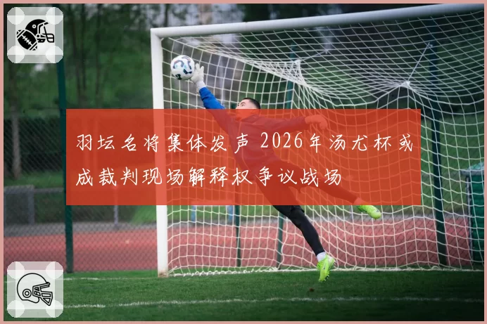 羽坛名将集体发声 2026年汤尤杯或成裁判现场解释权争议战场