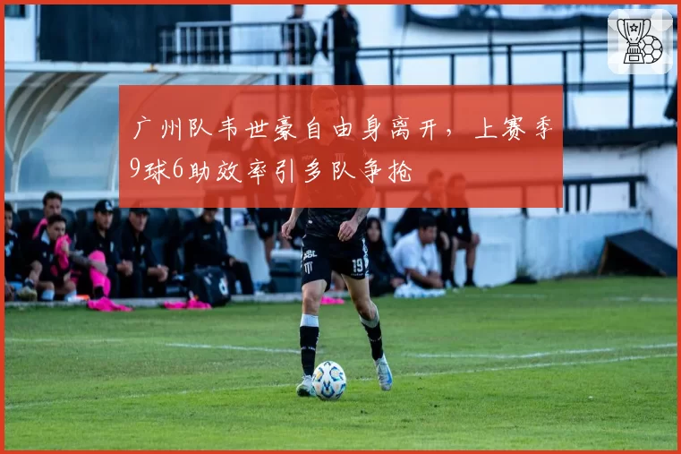 广州队韦世豪自由身离开，上赛季9球6助效率引多队争抢