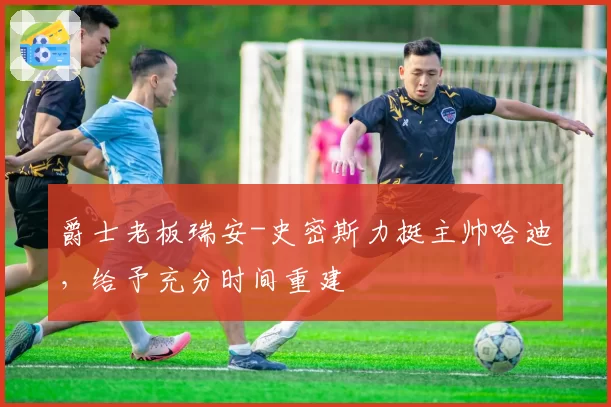 爵士老板瑞安-史密斯力挺主帅哈迪，给予充分时间重建