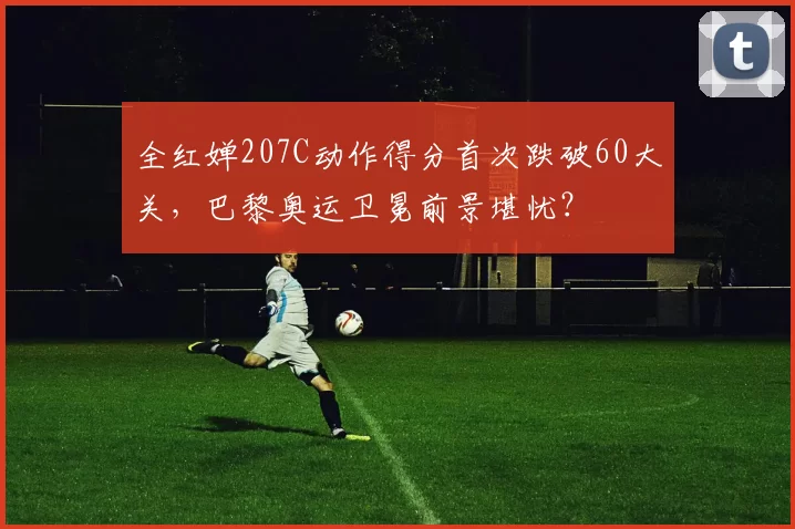全红婵207C动作得分首次跌破60大关，巴黎奥运卫冕前景堪忧？