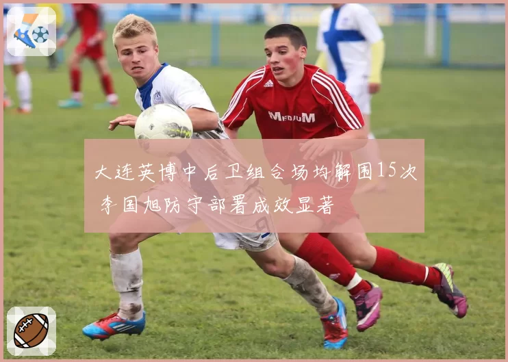 大连英博中后卫组合场均解围15次 李国旭防守部署成效显著