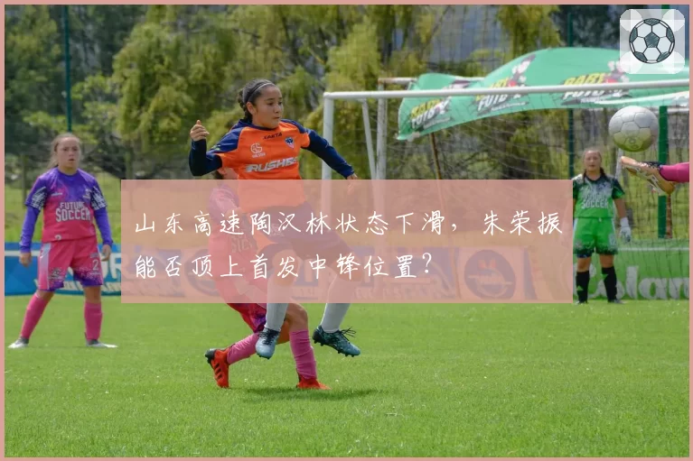 山东高速陶汉林状态下滑,朱荣振能否顶上首发中锋位置?