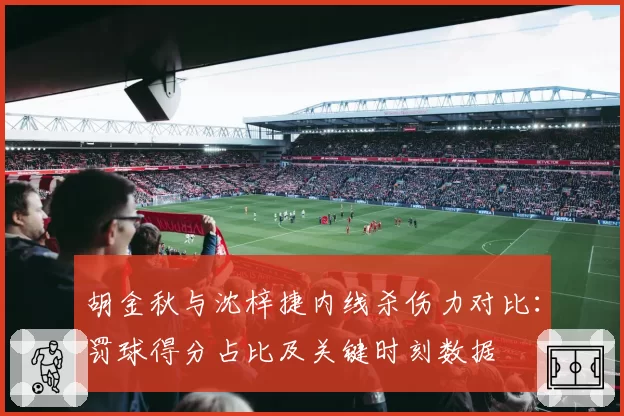 胡金秋与沈梓捷内线杀伤力对比:罚球得分占比及关键时刻数据