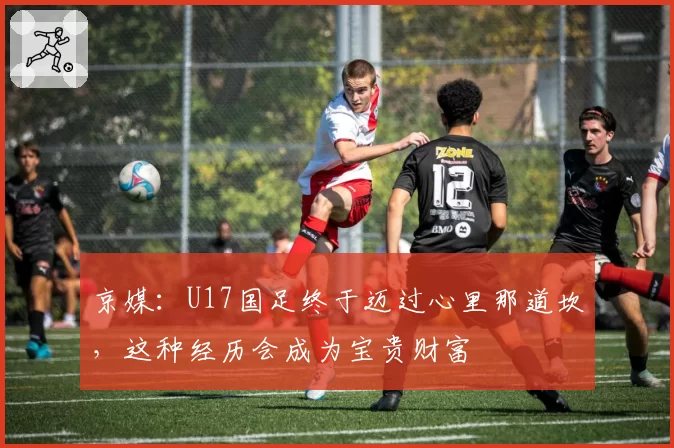 京媒:U17国足终于迈过心里那道坎,这种经历会成为宝贵财富