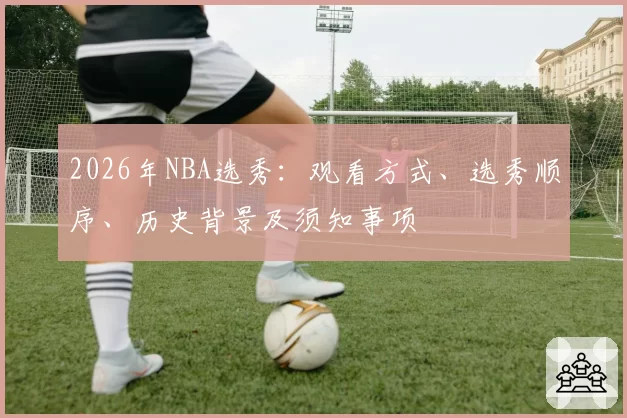 2026年NBA选秀：观看方式、选秀顺序、历史背景及须知事项