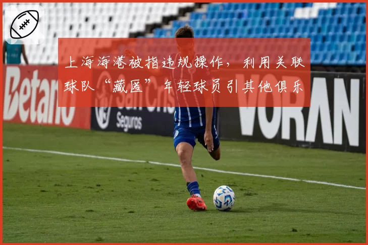 上海海港被指违规操作,利用关联球队“藏匿”年轻球员引其他俱乐部抗议