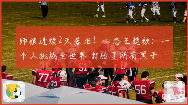 师娘连续2天落泪!心态王楚钦:一个人挑战全世界 打脸了所有黑子