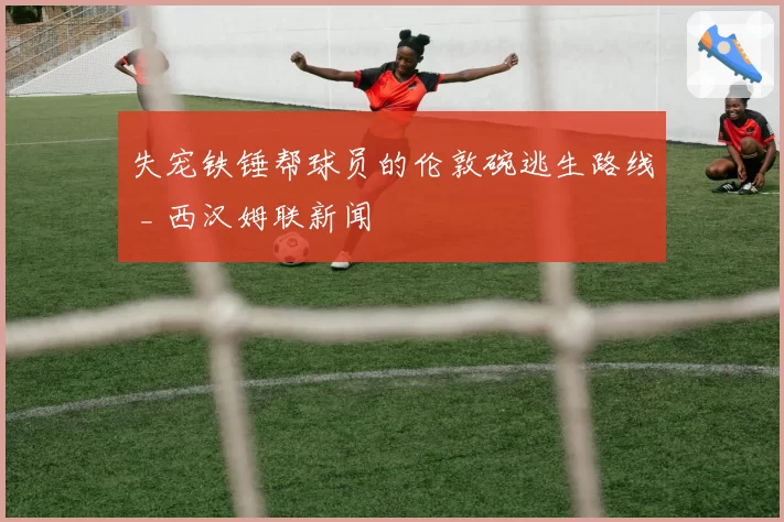 失宠铁锤帮球员的伦敦碗逃生路线 _ 西汉姆联新闻