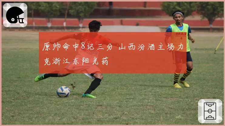 原帅命中8记三分 山西汾酒主场力克浙江东阳光药