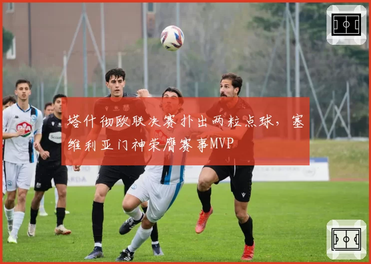 塔什彻欧联决赛扑出两粒点球,塞维利亚门神荣膺赛事MVP