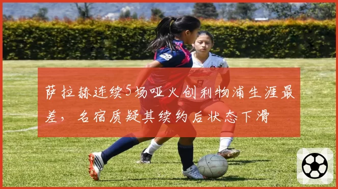 萨拉赫连续5场哑火创利物浦生涯最差，名宿质疑其续约后状态下滑