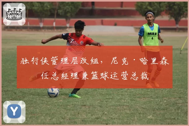 独行侠管理层改组,尼克·哈里森升任总经理兼篮球运营总裁
