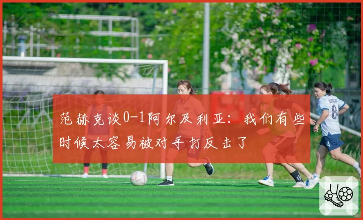 范赫克谈0-1阿尔及利亚：我们有些时候太容易被对手打反击了