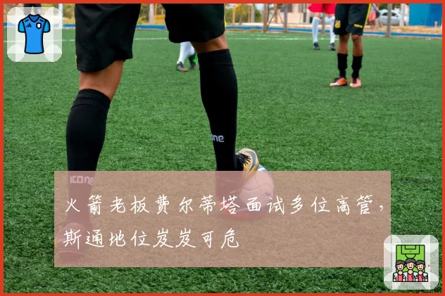 火箭老板费尔蒂塔面试多位高管，斯通地位岌岌可危