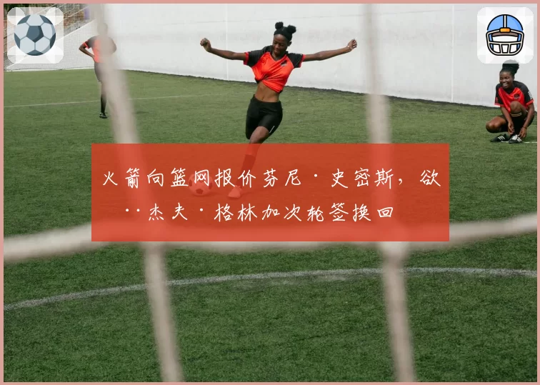 火箭向篮网报价芬尼·史密斯，欲用杰夫·格林加次轮签换回