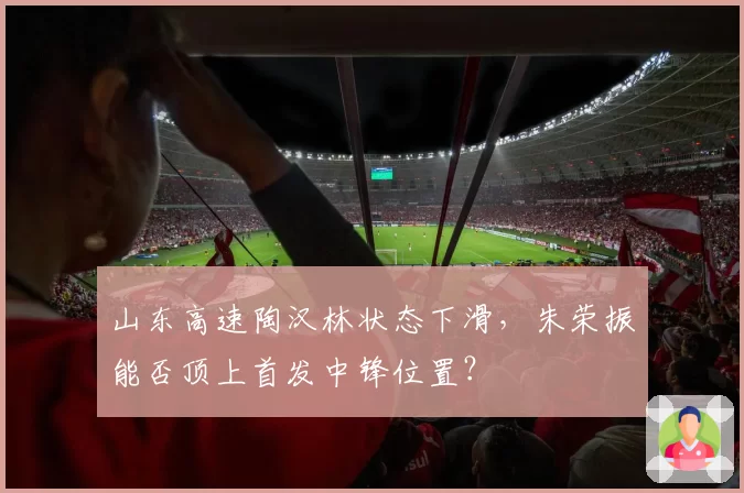山东高速陶汉林状态下滑,朱荣振能否顶上首发中锋位置?