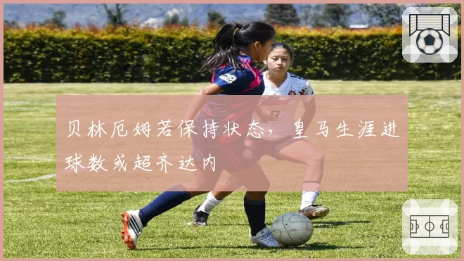 贝林厄姆若保持状态,皇马生涯进球数或超齐达内