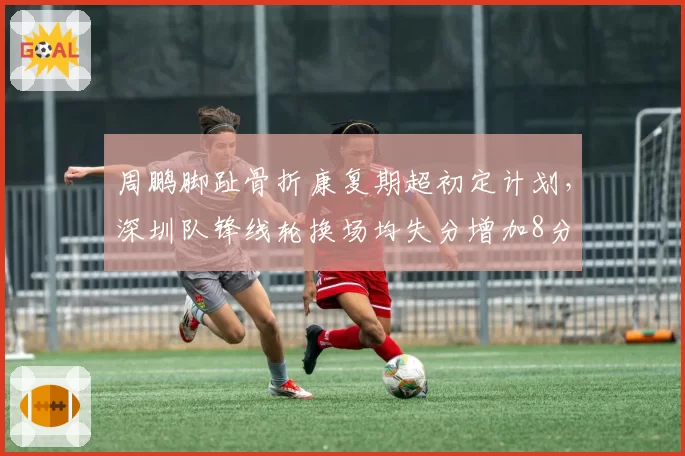 周鹏脚趾骨折康复期超初定计划，深圳队锋线轮换场均失分增加8分