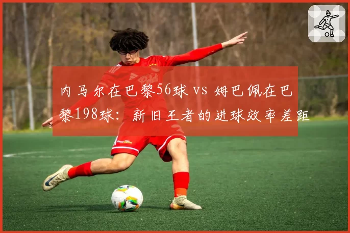 内马尔在巴黎56球 vs 姆巴佩在巴黎198球：新旧王者的进球效率差距