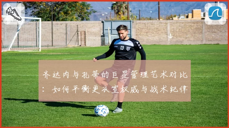 齐达内与孔蒂的巨星管理艺术对比:如何平衡更衣室权威与战术纪律