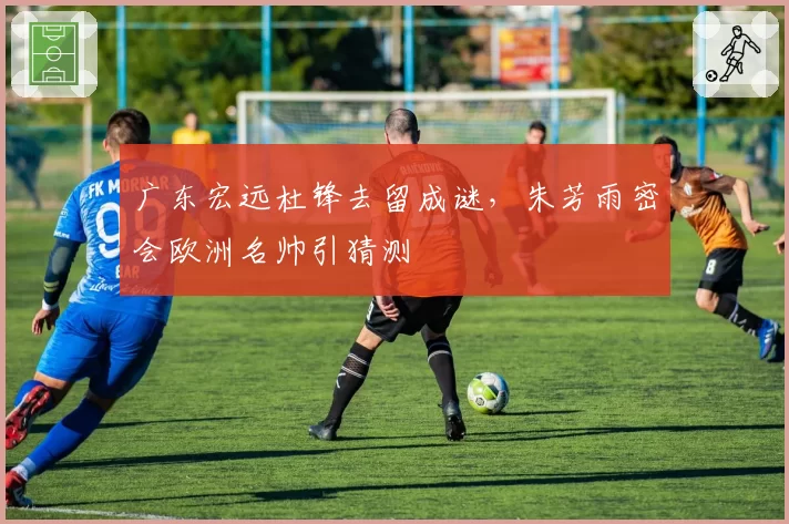 广东宏远杜锋去留成谜，朱芳雨密会欧洲名帅引猜测