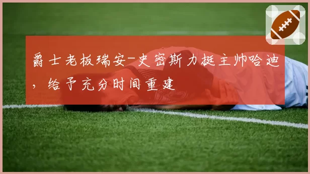 爵士老板瑞安-史密斯力挺主帅哈迪，给予充分时间重建