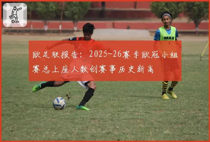 欧足联报告:2025-26赛季欧冠小组赛总上座人数创赛事历史新高