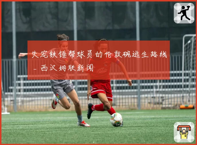 失宠铁锤帮球员的伦敦碗逃生路线 _ 西汉姆联新闻