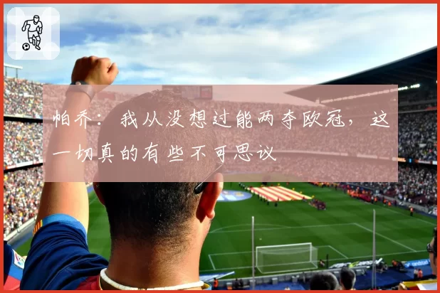 帕乔：我从没想过能两夺欧冠，这一切真的有些不可思议