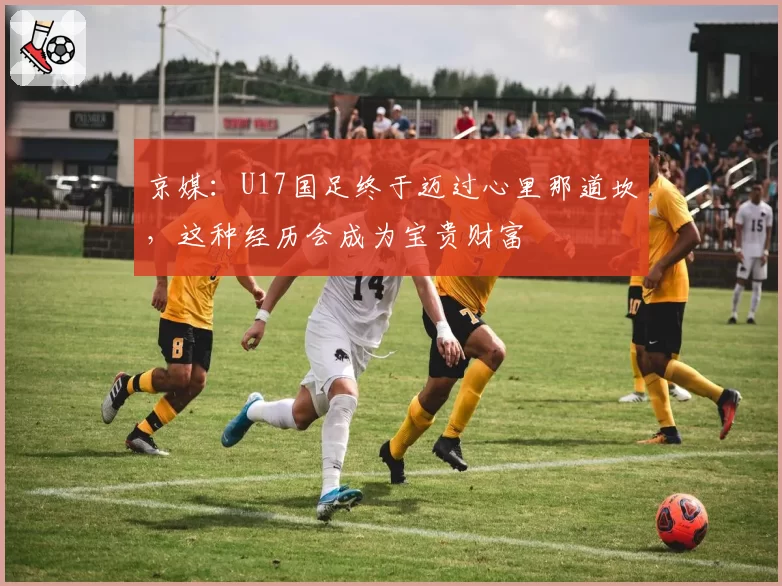 京媒:U17国足终于迈过心里那道坎,这种经历会成为宝贵财富