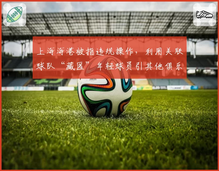 上海海港被指违规操作,利用关联球队“藏匿”年轻球员引其他俱乐部抗议
