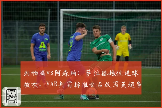 利物浦vs阿森纳：萨拉赫越位进球被吹，VAR判罚标准会否改写英超争冠格局？