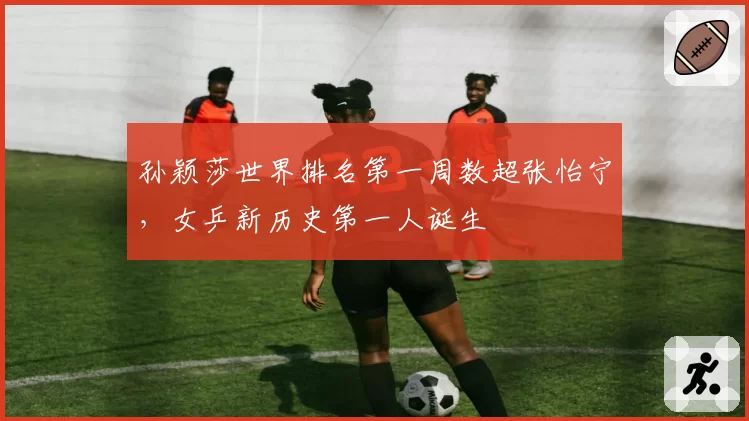 孙颖莎世界排名第一周数超张怡宁，女乒新历史第一人诞生