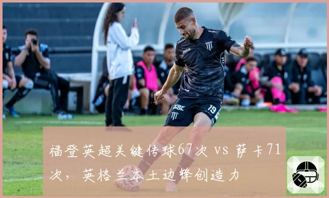 福登英超关键传球67次 vs 萨卡71次,英格兰本土边锋创造力