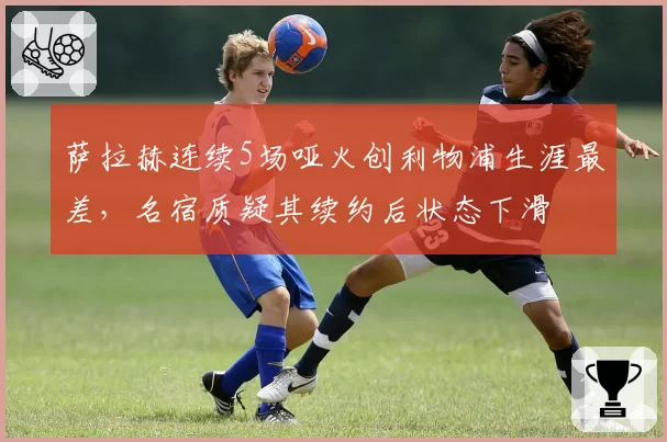 萨拉赫连续5场哑火创利物浦生涯最差，名宿质疑其续约后状态下滑
