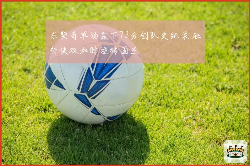 东契奇单场轰下73分创队史纪录 独行侠双加时逆转国王