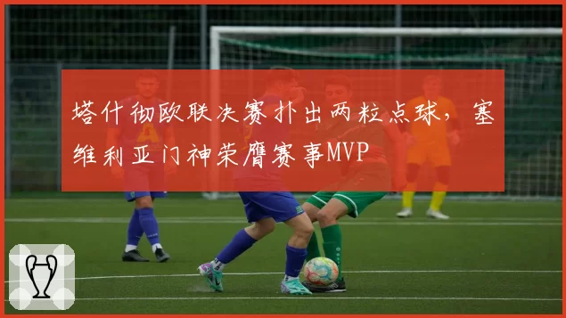 塔什彻欧联决赛扑出两粒点球,塞维利亚门神荣膺赛事MVP