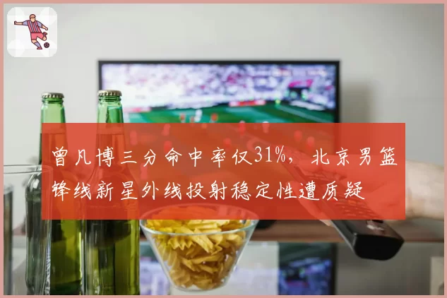 曾凡博三分命中率仅31%,北京男篮锋线新星外线投射稳定性遭质疑