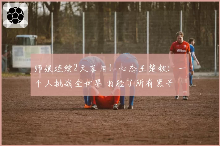 师娘连续2天落泪!心态王楚钦:一个人挑战全世界 打脸了所有黑子