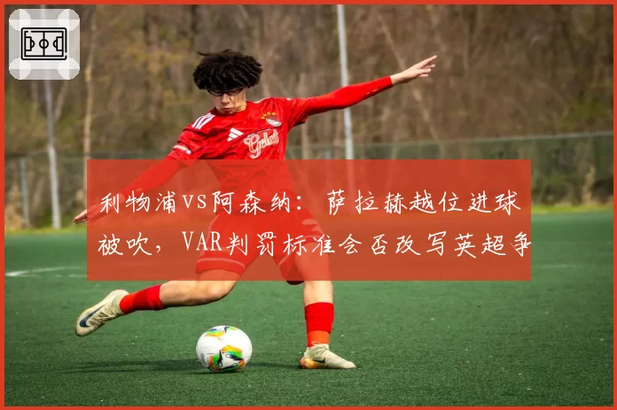 利物浦vs阿森纳：萨拉赫越位进球被吹，VAR判罚标准会否改写英超争冠格局？