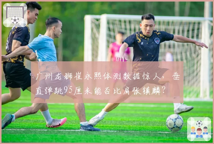 广州龙狮崔永熙体测数据惊人,垂直弹跳95厘米能否比肩张镇麟?