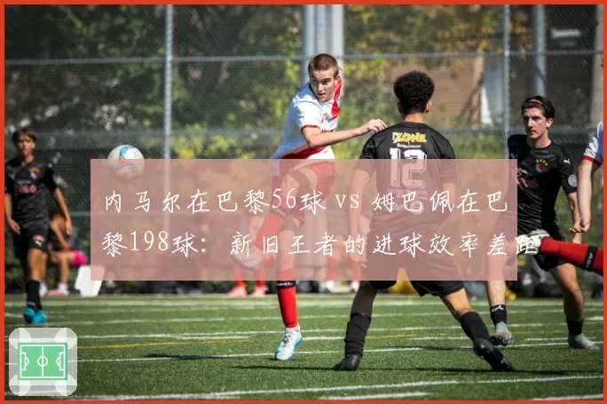 内马尔在巴黎56球 vs 姆巴佩在巴黎198球：新旧王者的进球效率差距