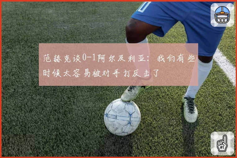 范赫克谈0-1阿尔及利亚：我们有些时候太容易被对手打反击了