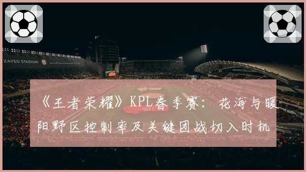 《王者荣耀》KPL春季赛：花海与暖阳野区控制率及关键团战切入时机数据对比