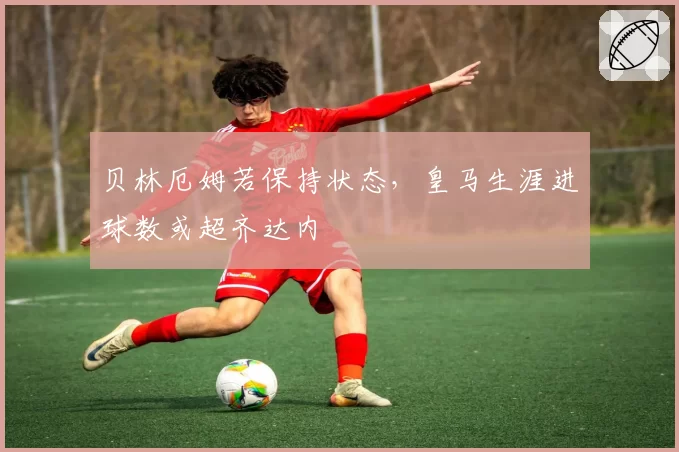 贝林厄姆若保持状态,皇马生涯进球数或超齐达内
