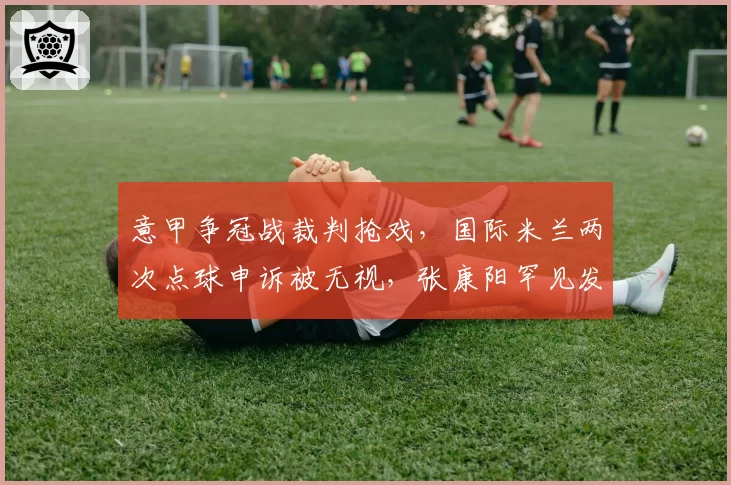 意甲争冠战裁判抢戏,国际米兰两次点球申诉被无视,张康阳罕见发声