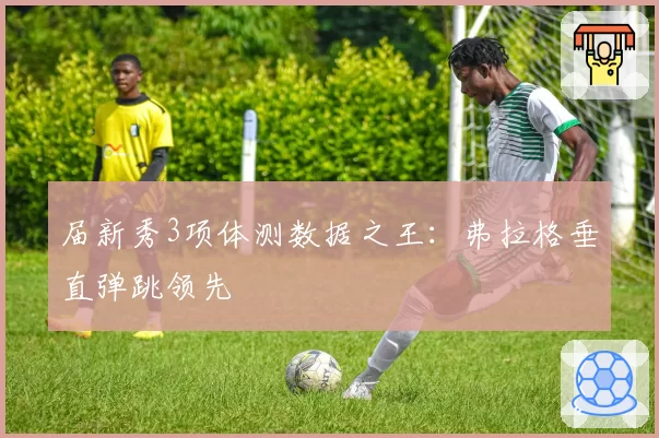届新秀3项体测数据之王：弗拉格垂直弹跳领先