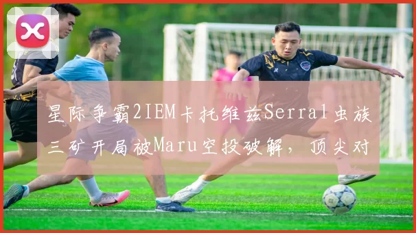 星际争霸2IEM卡托维兹Serral虫族三矿开局被Maru空投破解,顶尖对抗平衡性再引讨论
