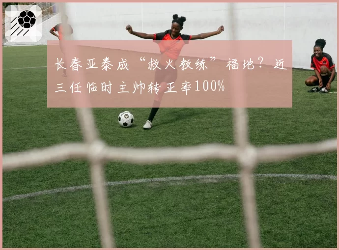 长春亚泰成“救火教练”福地？近三任临时主帅转正率100%